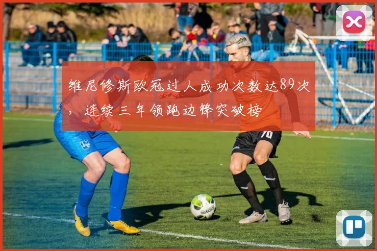 维尼修斯欧冠过人成功次数达89次,连续三年领跑边锋突破榜