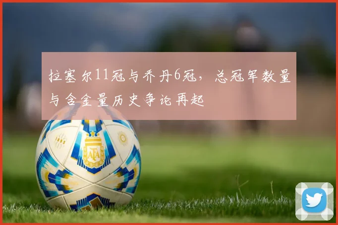 拉塞尔11冠与乔丹6冠，总冠军数量与含金量历史争论再起
