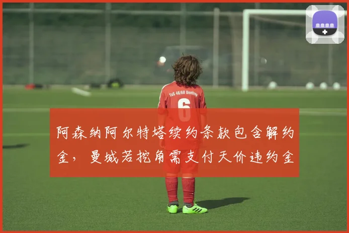 阿森纳阿尔特塔续约条款包含解约金，曼城若挖角需支付天价违约金