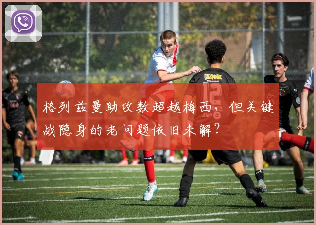格列兹曼助攻数超越梅西，但关键战隐身的老问题依旧未解？
