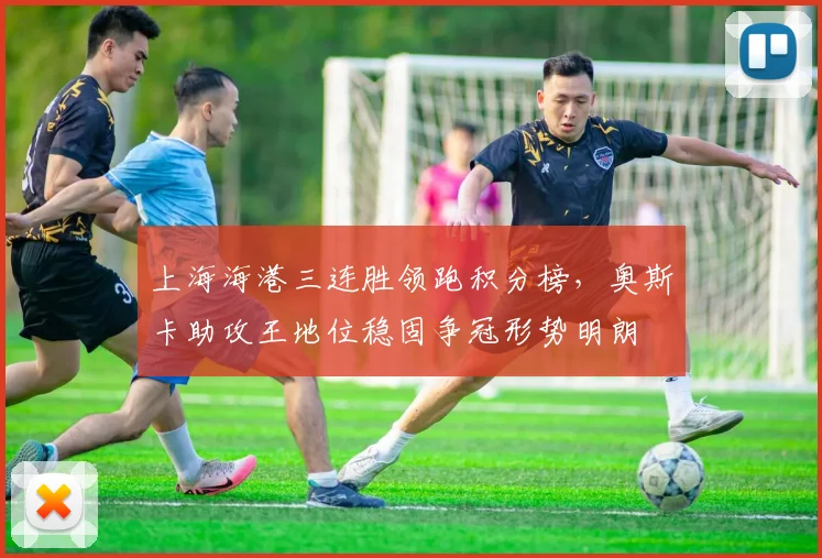 上海海港三连胜领跑积分榜，奥斯卡助攻王地位稳固争冠形势明朗